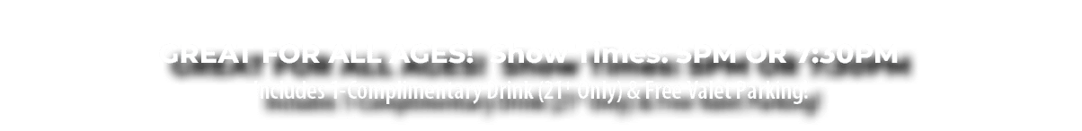  GREAT FOR ALL AGES! Show Times: 5PM OR 7:30PM Includes 1-Complimentary Drink (21+ Only) & Free Valet Parking!